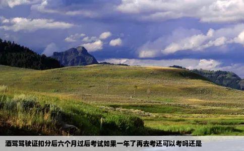 酒驾驾驶证扣分后六个月过后考试如果一年了再去考还可以考吗还是