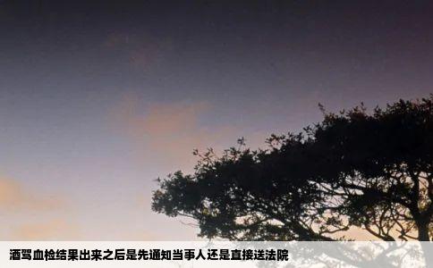 酒驾血检结果出来之后是先通知当事人还是直接送法院