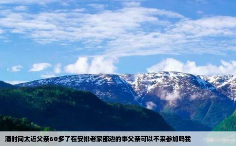 酒时间太近父亲60多了在安排老家那边的事父亲可以不来参加吗我