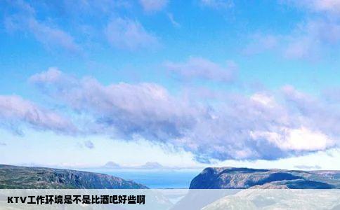 KTV工作环境是不是比酒吧好些啊