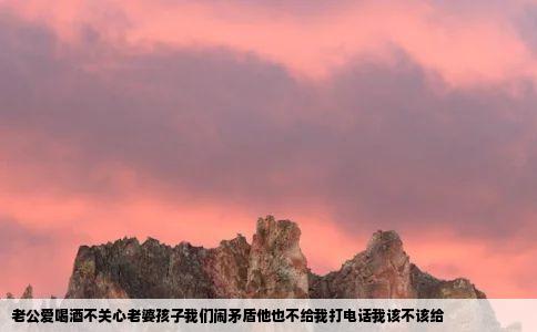 老公爱喝酒不关心老婆孩子我们闹矛盾他也不给我打电话我该不该给