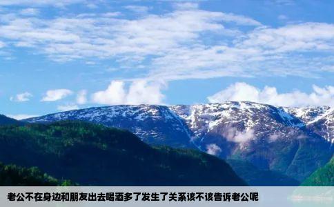 老公不在身边和朋友出去喝酒多了发生了关系该不该告诉老公呢