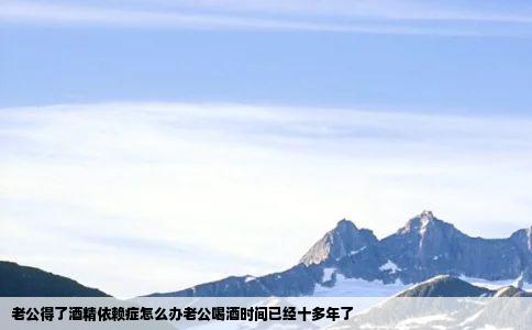 老公得了酒精依赖症怎么办老公喝酒时间已经十多年了