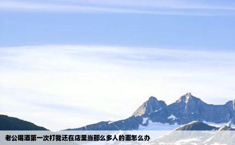 老公喝酒第一次打我还在店里当那么多人的面怎么办