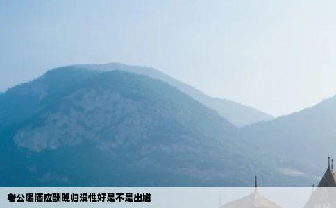 老公喝酒应酬晚归没性好是不是出馗