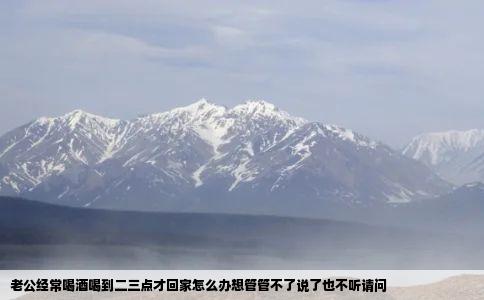 老公经常喝酒喝到二三点才回家怎么办想管管不了说了也不听请问