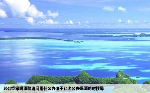 老公经常喝酒醉请问用什么办法不让老公去喝酒的时候醉