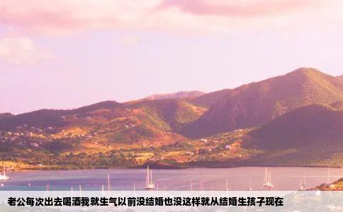 老公每次出去喝酒我就生气以前没结婚也没这样就从结婚生孩子现在