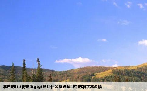 李白的ltlt将进酒gtgt题目什么意思题目中的将字怎么读