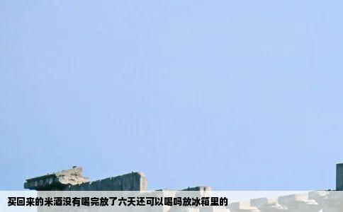 买回来的米酒没有喝完放了六天还可以喝吗放冰箱里的
