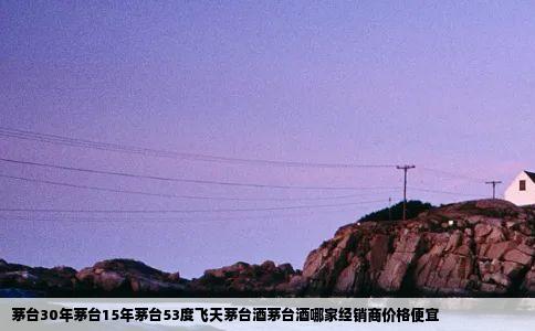 茅台30年茅台15年茅台53度飞天茅台酒茅台酒哪家经销商价格便宜