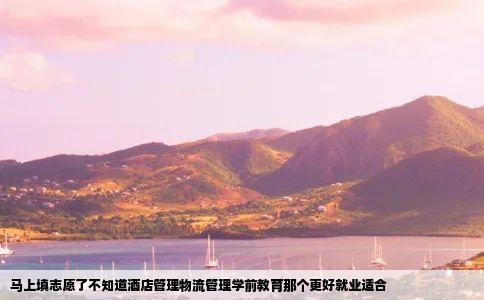 马上填志愿了不知道酒店管理物流管理学前教育那个更好就业适合