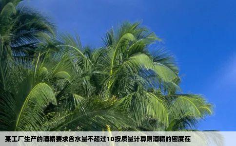 某工厂生产的酒精要求含水量不超过10按质量计算则酒精的密度在