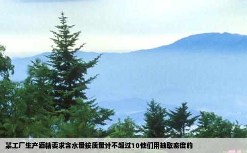 某工厂生产酒精要求含水量按质量计不超过10他们用抽取密度的