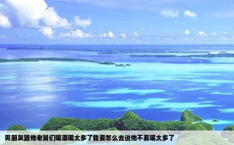 男朋友跟他老舅们喝酒喝太多了我要怎么去说他不要喝太多了