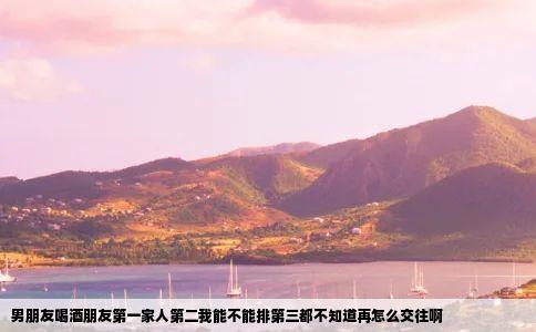 男朋友喝酒朋友第一家人第二我能不能排第三都不知道再怎么交往啊