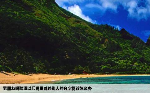 男朋友喝醉酒以后嘴里喊着别人的名字我该怎么办