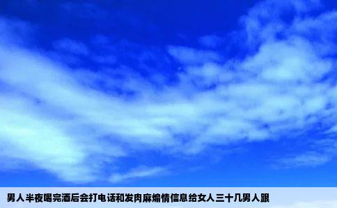男人半夜喝完酒后会打电话和发肉麻煽情信息给女人三十几男人跟