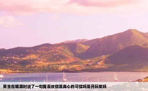 男生在喝酒时说了一句我喜欢你是真心的可信吗是开玩笑吗