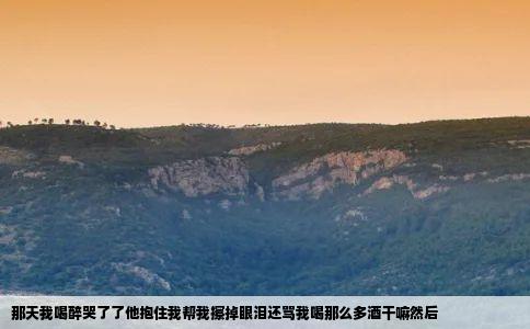那天我喝醉哭了了他抱住我帮我擦掉眼泪还骂我喝那么多酒干嘛然后