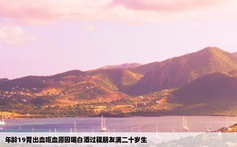 年龄19胃出血呕血原因喝白酒过程朋友满二十岁生