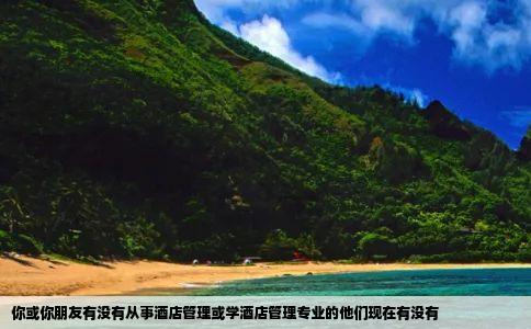 你或你朋友有没有从事酒店管理或学酒店管理专业的他们现在有没有