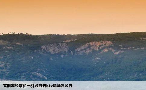 女朋友经常和一群男的去ktv喝酒怎么办