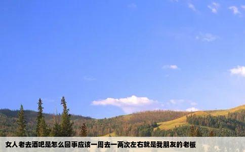 女人老去酒吧是怎么回事应该一周去一两次左右就是我朋友的老板