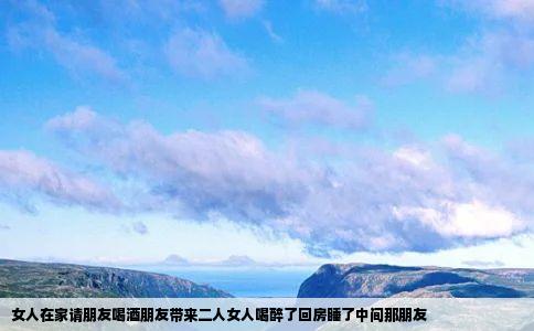 女人在家请朋友喝酒朋友带来二人女人喝醉了回房睡了中间那朋友