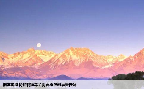 朋友喝酒找他载撞车了我要承担刑事责任吗