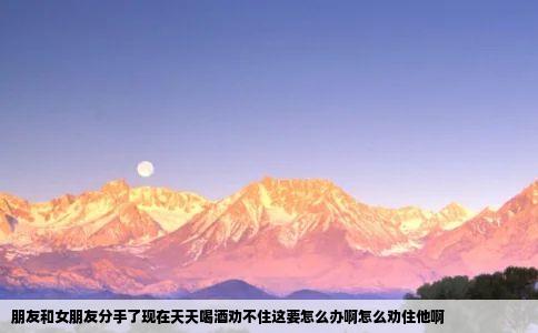 朋友和女朋友分手了现在天天喝酒劝不住这要怎么办啊怎么劝住他啊