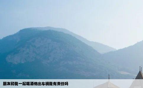 朋友和我一起喝酒他出车祸我有责任吗