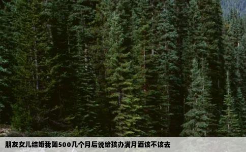 朋友女儿结婚我随500几个月后说给孩办满月酒该不该去