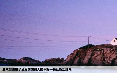 脾气暴躁喝了酒爱叨叨别人的不好一说话就起脾气