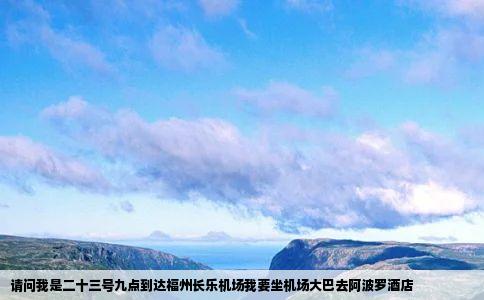 请问我是二十三号九点到达福州长乐机场我要坐机场大巴去阿波罗酒店