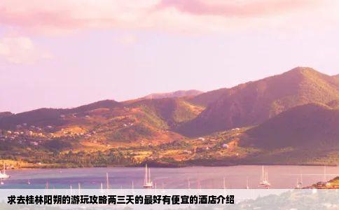 求去桂林阳朔的游玩攻略两三天的最好有便宜的酒店介绍