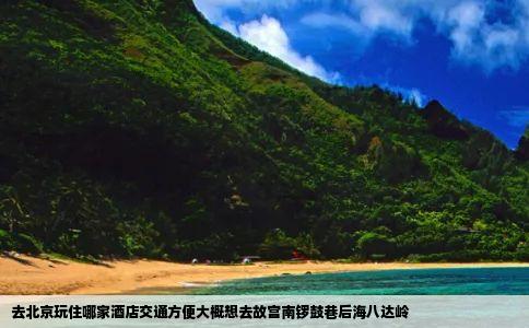 去北京玩住哪家酒店交通方便大概想去故宫南锣鼓巷后海八达岭