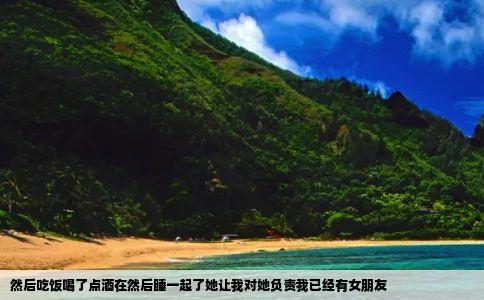 然后吃饭喝了点酒在然后睡一起了她让我对她负责我已经有女朋友