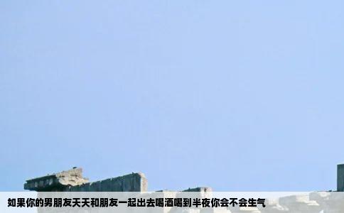 如果你的男朋友天天和朋友一起出去喝酒喝到半夜你会不会生气