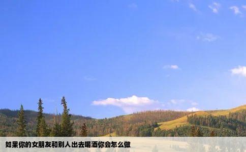 如果你的女朋友和别人出去喝酒你会怎么做