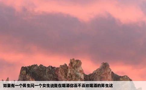 如果有一个男生问一个女生说我在喝酒你喜不喜欢喝酒的男生这