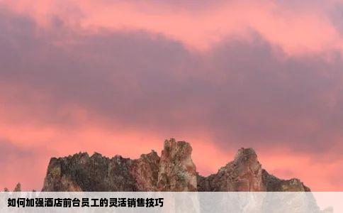 如何加强酒店前台员工的灵活销售技巧