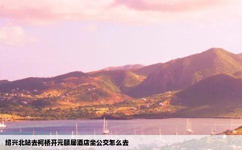 绍兴北站去柯桥开元颐居酒店坐公交怎么去