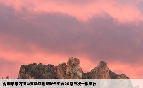 深圳市市内摆喜宴酒店哪些好至少要20桌档次一般就行