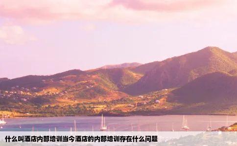 什么叫酒店内部培训当今酒店的内部培训存在什么问题