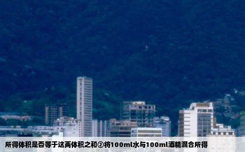 所得体积是否等于这两体积之和②将100ml水与100ml酒精混合所得