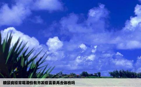 糖尿病经常喝酒怕有并发症需要再去体检吗