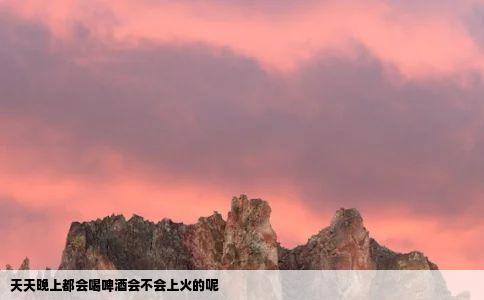 天天晚上都会喝啤酒会不会上火的呢