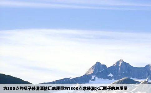 为300克的瓶子装满酒精后总质量为1300克求装满水后瓶子的总质量