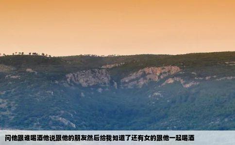 问他跟谁喝酒他说跟他的朋友然后给我知道了还有女的跟他一起喝酒